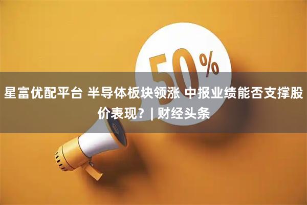 星富优配平台 半导体板块领涨 中报业绩能否支撑股价表现？| 财经头条