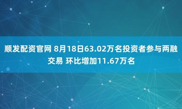 顺发配资官网 8月18日63.02万名投资者参与两融交易 环比增加11.67万名