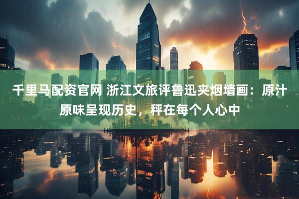 千里马配资官网 浙江文旅评鲁迅夹烟墙画：原汁原味呈现历史，秤在每个人心中