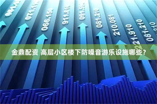 金鼎配资 高层小区楼下防噪音游乐设施哪些？