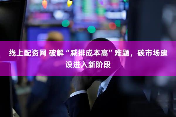 线上配资网 破解“减排成本高”难题，碳市场建设进入新阶段