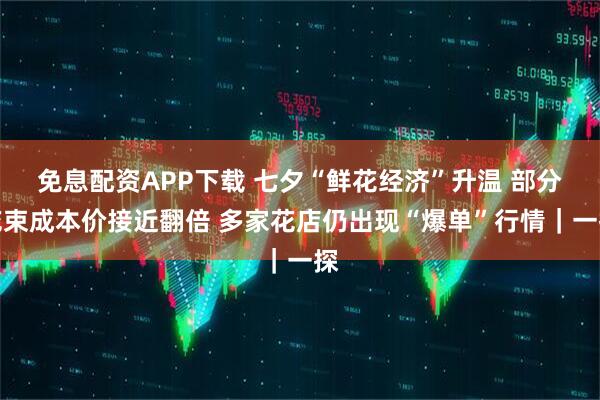 免息配资APP下载 七夕“鲜花经济”升温 部分花束成本价接近翻倍 多家花店仍出现“爆单”行情｜一探