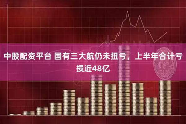 中股配资平台 国有三大航仍未扭亏，上半年合计亏损近48亿
