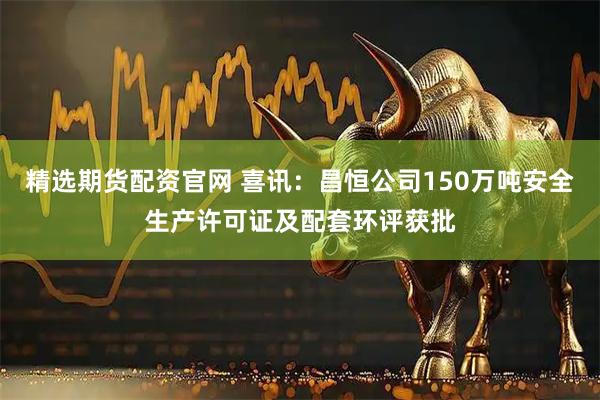精选期货配资官网 喜讯：昌恒公司150万吨安全生产许可证及配套环评获批