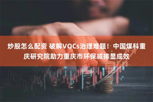 炒股怎么配资 破解VOCs治理难题！中国煤科重庆研究院助力重庆市环保减排显成效