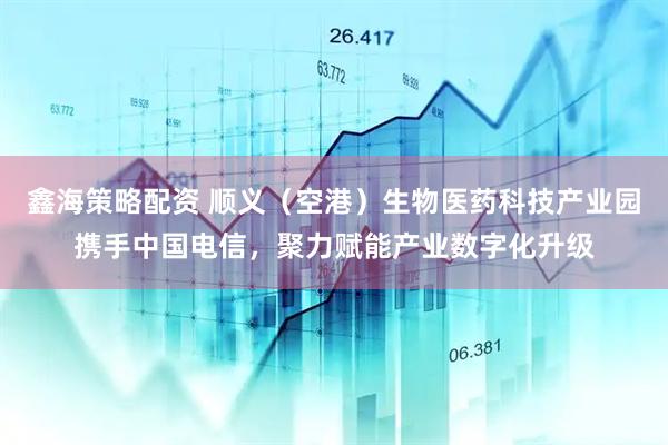 鑫海策略配资 顺义（空港）生物医药科技产业园携手中国电信，聚力赋能产业数字化升级