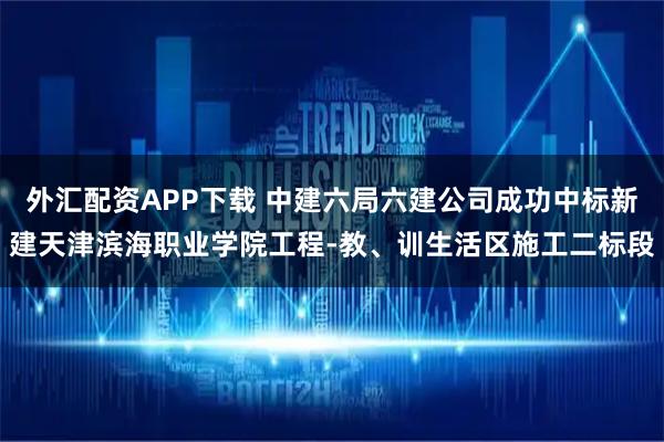外汇配资APP下载 中建六局六建公司成功中标新建天津滨海职业学院工程-教、训生活区施工二标段