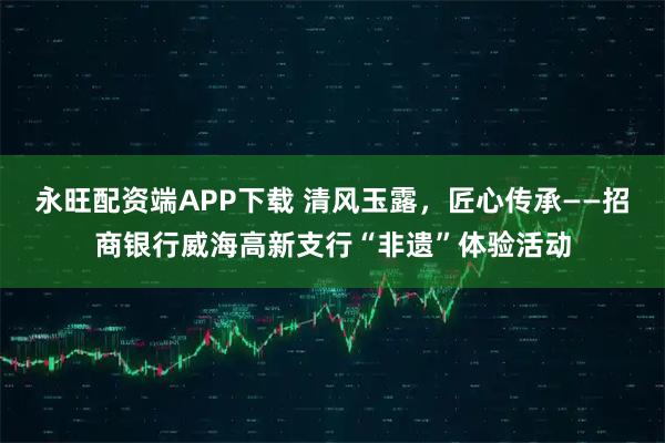 永旺配资端APP下载 清风玉露，匠心传承——招商银行威海高新支行“非遗”体验活动