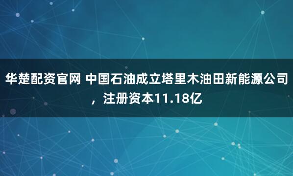 华楚配资官网 中国石油成立塔里木油田新能源公司，注册资本11.18亿