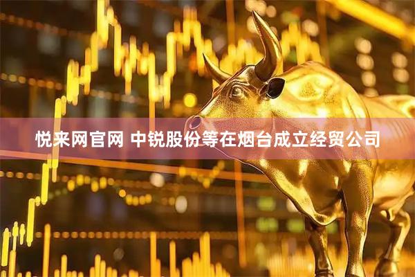 悦来网官网 中锐股份等在烟台成立经贸公司